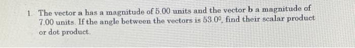 1. The vector a has a magnitude of 5.00 units and the vector ba magnitude of
7.00 units. If the angle between the vectors is 53.00, find their scalar product
or dot product.
