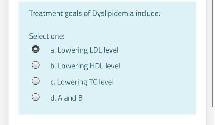 Treatment goals of Dyslipidemia include:
Select one:
a. Lowering LDL level
b. Lowering HDL level
c. Lowering TC level
d. A and B
