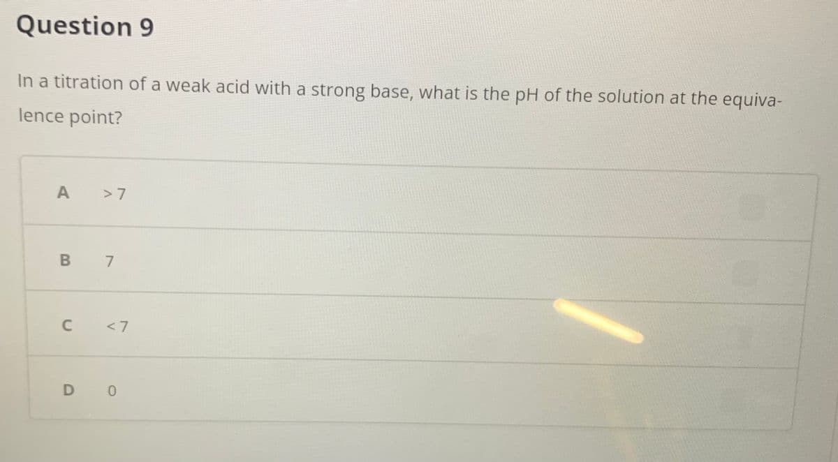 Question 9
In a titration of a weak acid with a strong base, what is the pH of the solution at the equiva-
lence point?
> 7
B 7
C <7
D 0
