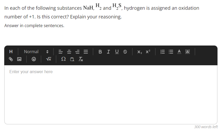 In each of the following substances NaH, H₂ and H₂S, hydrogen is assigned an oxidation
Η
number of +1. Is this correct? Explain your reasoning.
Answer in complete sentences.
H
Normal
===
BIUS X₂ X²
ΞΑ Α
√x
Q Tx
Enter your answer here
!!!
300 words left