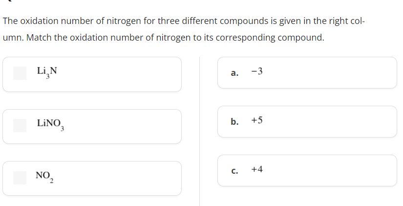 The oxidation number of nitrogen for three different compounds is given in the right col-
umn. Match the oxidation number of nitrogen to its corresponding compound.
Li₂N
a.
-3
b.
+5
C.
+4
LINO 3
NO2