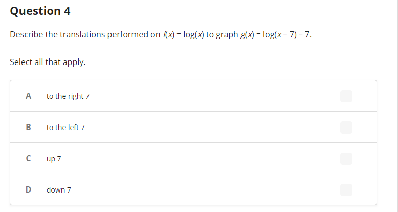 Question 4
Describe the translations performed on f(x) = log(x) to graph g(x) = log(x-7) - 7.
Select all that apply.
A
B
C
to the right 7
to the left 7
up 7
D down 7