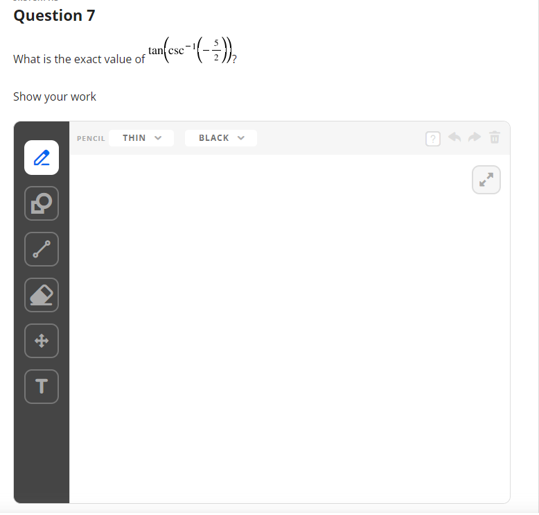 Question 7
What is the exact value of
Show your work
2
+
T
PENCIL THIN
tan (esc-¹ (-²/-))}₂
BLACK ✓