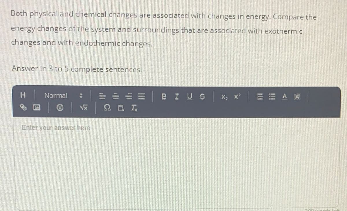 Both physical and chemical changes are associated with changes in energy. Compare the
energy changes of the system and surroundings that are associated with exothermic
changes and with endothermic changes.
Answer in 3 to 5 complete sentences.
=中山排
E= BI US
而市> 素
12041
Normal
0RGE
191
22005
Enter your answer here
