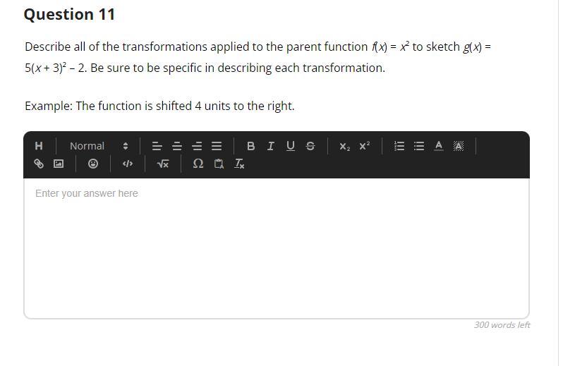 Question 11
Describe all of the transformations applied to the parent function f(x) = x² to sketch g(x) =
5(x + 3)² - 2. Be sure to be specific in describing each transformation.
Example: The function is shifted 4 units to the right.
H
Normal :
</>
Enter your answer here
==
√x Ω ΤΑ ΙΧ
BIUS X₂ X² EEAA
300 words left