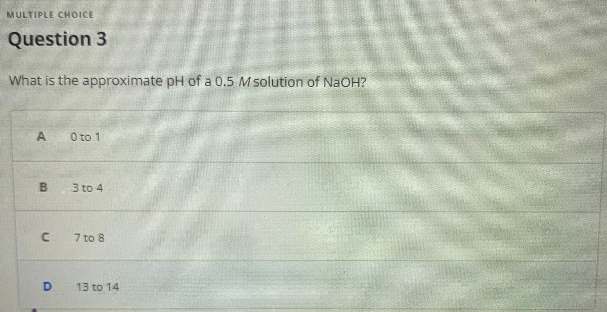 MULTIPLE CHOICE
Question 3
What is the approximate pH of a 0.5 Msolution of NaOH?
0 to 1
3 to 4
7 to 8
13 to 14
B.
