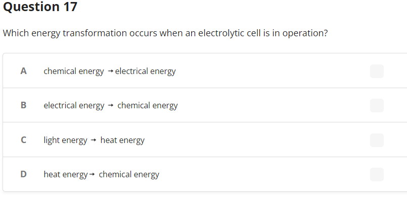 Question 17
Which energy transformation occurs when an electrolytic cell is in operation?
A chemical energy → electrical energy
B
electrical energy
chemical energy
с
light energy → heat energy
D
heat energy chemical energy
->