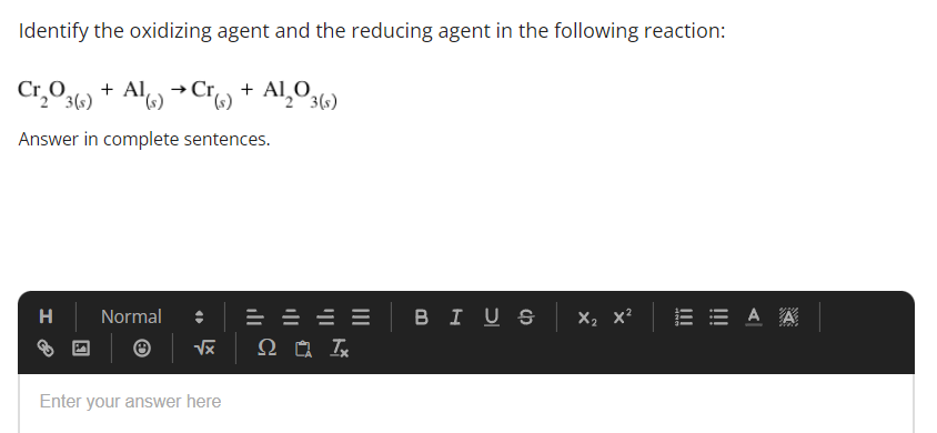 Identify the oxidizing agent and the reducing agent in the following reaction:
Cr₂O3(s) + Al(s) → Cr(s) + Al₂O3(s)
Answer in complete sentences.
H
Normal
Enter your answer here
√x Q Ω LA Tx
BIUS X₂ X² EEAA