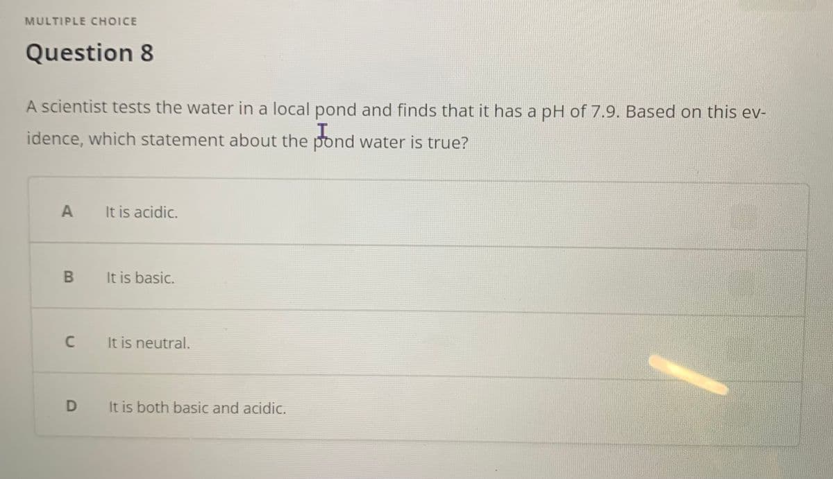 MULTIPLE CHOICE
Question 8
A scientist tests the water in a local pond and finds that it has a pH of 7.9. Based on this ev-
idence, which statement about the pond water is true?
A
It is acidic.
It is basic.
C
It is neutral.
It is both basic and acidic.
