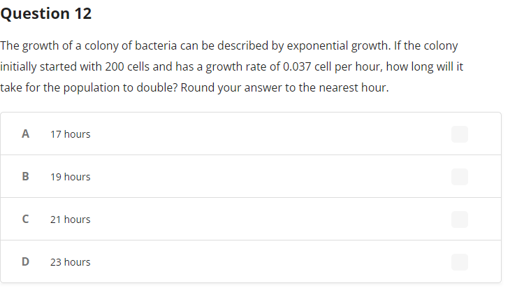 Question 12
The growth of a colony of bacteria can be described by exponential growth. If the colony
initially started with 200 cells and has a growth rate of 0.037 cell per hour, how long will it
take for the population to double? Round your answer to the nearest hour.
A
B
с
D
17 hours
19 hours
21 hours
23 hours