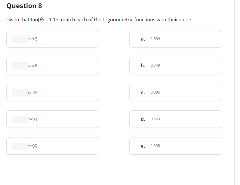 Question 8
Given that tan(0) = 1.13, match each of the trigonometric functions with their value.
sec(8)
cos(8)
sin(8)
csc(8)
cot(8)
a. 1.509
b. 0.749
C.
0.885
d. 0.663
e. 1.335