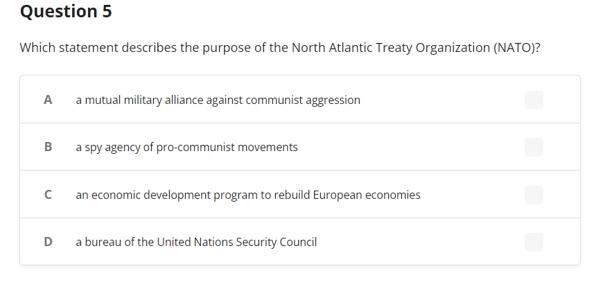 Question 5
Which statement describes the purpose of the North Atlantic Treaty Organization (NATO)?
A
B
с
D
a mutual military alliance against communist aggression
a spy agency of pro-communist movements
an economic development program to rebuild European economies
a bureau of the United Nations Security Council