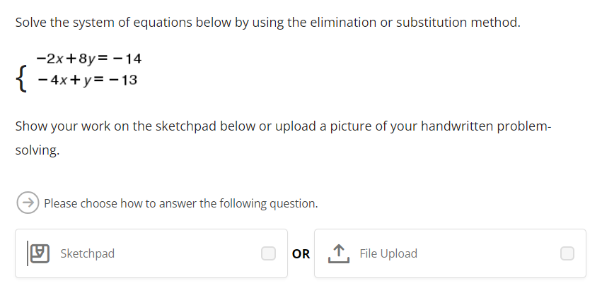 Solve the system of equations below by using the elimination or substitution method.
-2x+8y=-14
{-4x+y=-13
Show your work on the sketchpad below or upload a picture of your handwritten problem-
solving.
Please choose how to answer the following question.
Sketchpad
OR
↑ File Upload