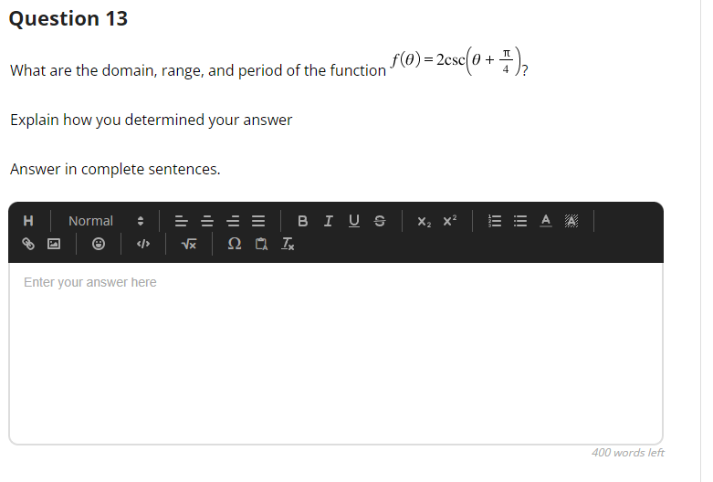 Question 13
π
What are the domain, range, and period of the function f(0) = 2csc(0 + -
₂
Explain how you determined your answer
Answer in complete sentences.
H Normal
||| ✔
</> √x 2 Ix
Enter your answer here
BIUS
X₂
|||
EA A
400 words left