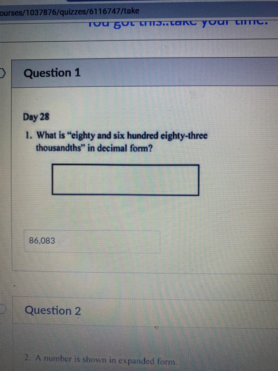 ourses/1037876/quizzes/6116747/take
Question 1
Day 28
1. What is "eighty and six hundred eighty-three
thousandths" in decimal form?
86,083
Question 2
2. A number is shown in expanded form
