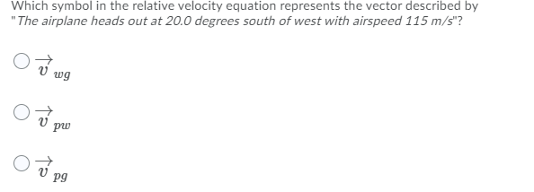 Which symbol in the relative velocity equation represents the vector described by
"The airplane heads out at 20.0 degrees south of west with airspeed 115 m/s"?
V wg
pw
pg
