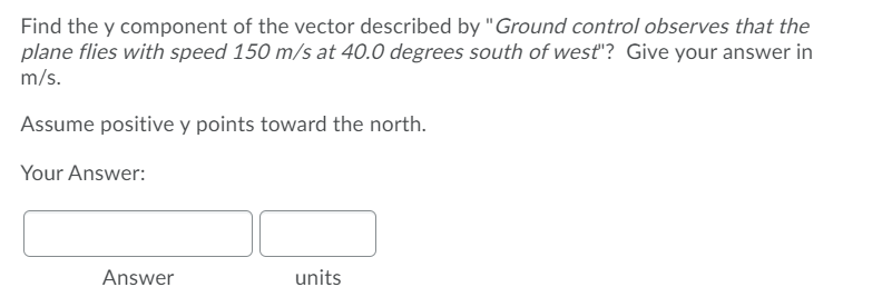 Find the y component of the vector described by "Ground control observes that the
plane flies with speed 150 m/s at 40.0 degrees south of west"? Give your answer in
m/s.
Assume positive y points toward the north.
Your Answer:
Answer
units
