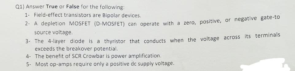 Q1) Answer True or False for the following:
1- Field-effect transistors are Bipolar devices.
2- A depletion MOSFET (D-MOSFET) can operate with a zero, positive, or negative gate-to
source voltage.
3- The 4-layer diode is a thyristor that conducts when the voltage across its terminals
exceeds the breakover potential.
4- The benefit of SCR Crowbar is power amplification.
5- Most op-amps require only a positive dc supply voltage.