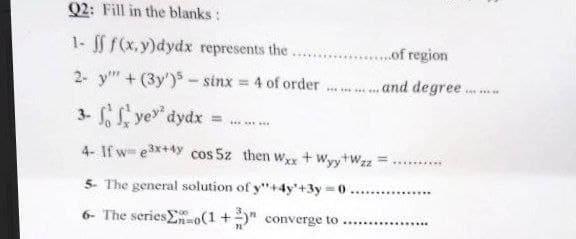 Q2: Fill in the blanks :
1- ff f(x,y)dydx represents the.
2- y" +(3y')- sinx = 4 of order.
.....of region
....and degree.
3-ye dydx
4- If we³x+4y cos 5z then Wxx + Wyy+Wzz
5- The general solution of y"+4y+3y=0
6- The seriesEn-o(1+)" converge to..........
AY NEW