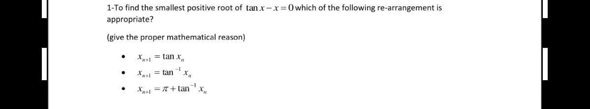 1-To find the smallest positive root of tan x-x=0 which of the following re-arrangement is
appropriate?
(give the proper mathematical reason)
●
●
·
Xn+1 = tan x
Xn+1 = tan
-1
X₂
-1
Xn+1 = 7+tan X₂