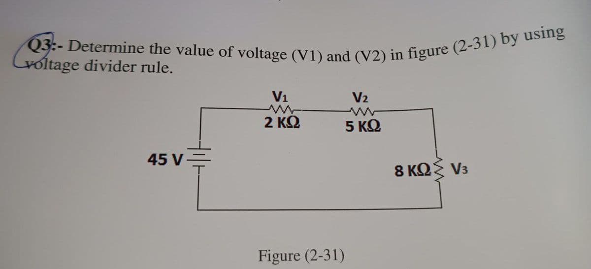 Q3:- Determine the value of voltage (V1) and (V2) in figure (2-31) by using
voltage divider rule.
45 V
V₁
www.
2 ΚΩ
Figure (2-31)
V₂
5 ΚΩ
8 ΚΩΣ V3