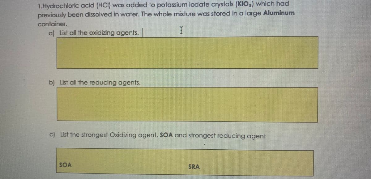 1.Hydrochloric acid (HCI) was added to potassium iodate crystals (KIO,) which had
previously been dissolved in water. The whole mixture was stored in a large Aluminum
container.
a) List all the oxidizing agents.
b) List all the reducing agents.
c) List the strongest Oxidizing agent, SOA and strongest reducing agent
SOA
SRA
