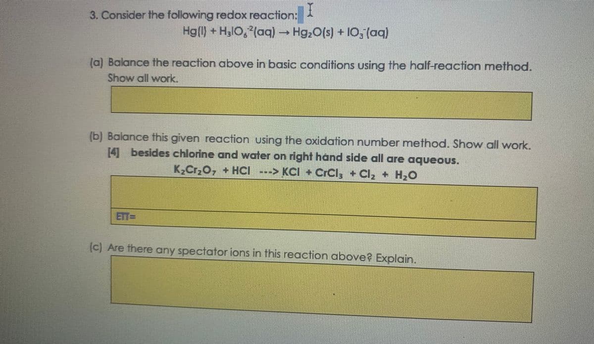 3. Consider the following redox reaction:
Hg() + H3lO, (aq) Hg;0(s) + IO, (aq)
(a) Balance the reaction above in basic conditions using the half-reaction method.
Show all work.
(b) Balance this given reaction using the oxidation number method. Show all work.
[4] besides chlorine and water on right hand side all are aqueous.
K,Cr,O, + HCI ---> KCI + CrCl, +Cl, + H,O
ETT=
(c) Are there any spectator ions in this reaction above? Explain.

