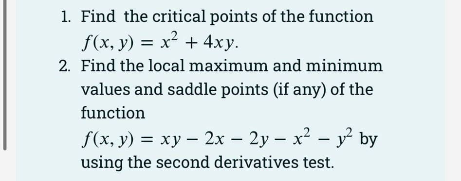 1. Find the critical points of the function
f(x, y) = x² + 4xy.
2. Find the local maximum and minimum
values and saddle points (if any) of the
function
f(x, y) = xy - 2x - 2y - x² - y² by
using the second derivatives test.