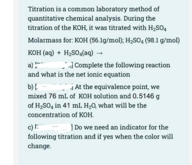Titration is a common laboratory method of
quantitative chemical analysis. During the
titration of the KOH, it was titrated with H₂SO4
Molarmass for: KOH (56.1g/mol); H₂SO4 (98.1 g/mol)
KOH(aq) + H₂SO4(aq)
->
Complete the following reaction
a)
and what is the net ionic equation
b) [.
j At the equivalence point, we
mixed 76 mL of KOH solution and 0.5146 g
of H₂SO4 in 41 mL H₂O, what will be the
concentration of KOH.
c) I
] Do we need an indicator for the
following titration and if yes when the color will
change.