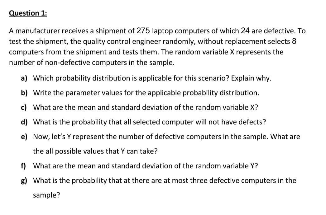 Question 1:
A manufacturer receives a shipment of 275 laptop computers of which 24 are defective. To
test the shipment, the quality control engineer randomly, without replacement selects 8
computers from the shipment and tests them. The random variable X represents the
number of non-defective computers in the sample.
a) Which probability distribution is applicable for this scenario? Explain why.
b) Write the parameter values for the applicable probability distribution.
c) What are the mean and standard deviation of the random variable X?
d) What is the probability that all selected computer will not have defects?
e) Now, let's Y represent the number of defective computers in the sample. What are
the all possible values that Y can take?
What are the mean and standard deviation of the random variable Y?
What is the probability that at there are at most three defective computers in the
sample?
f)
g)