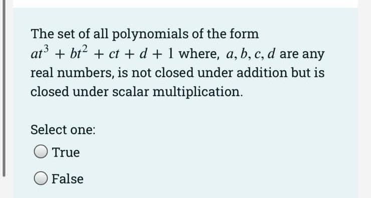 The set of all polynomials of the form
at³ + bt² + ct + d + 1 where, a, b, c, d are any
real numbers, is not closed under addition but is
closed under scalar multiplication.
Select one:
True
False