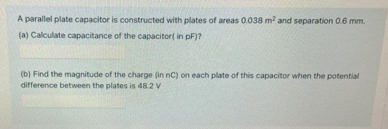A parallel plate capacitor is constructed with plates of areas 0.038 m² and separation 0.6 mm.
(a) Calculate capacitance of the capacitor( in pF)?
(b) Find the magnitude of the charge (in nC) on each plate of this capacitor when the potential
difference between the plates is 48.2 V