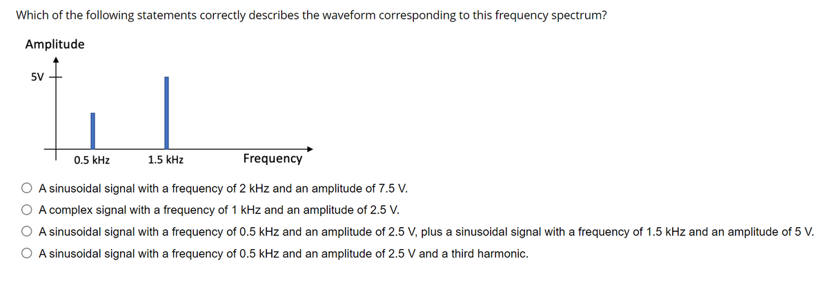 Which of the following statements correctly describes the waveform corresponding to this frequency spectrum?
Amplitude
5V
Tu
0.5 kHz
Frequency
A sinusoidal signal with a frequency of 2 kHz and an amplitude of 7.5 V.
A complex signal with a frequency of 1 kHz and an amplitude of 2.5 V.
A sinusoidal signal with a frequency of 0.5 kHz and an amplitude of 2.5 V, plus a sinusoidal signal with a frequency of 1.5 kHz and an amplitude of 5 V.
O A sinusoidal signal with a frequency of 0.5 kHz and an amplitude of 2.5 V and a third harmonic.
1.5 kHz