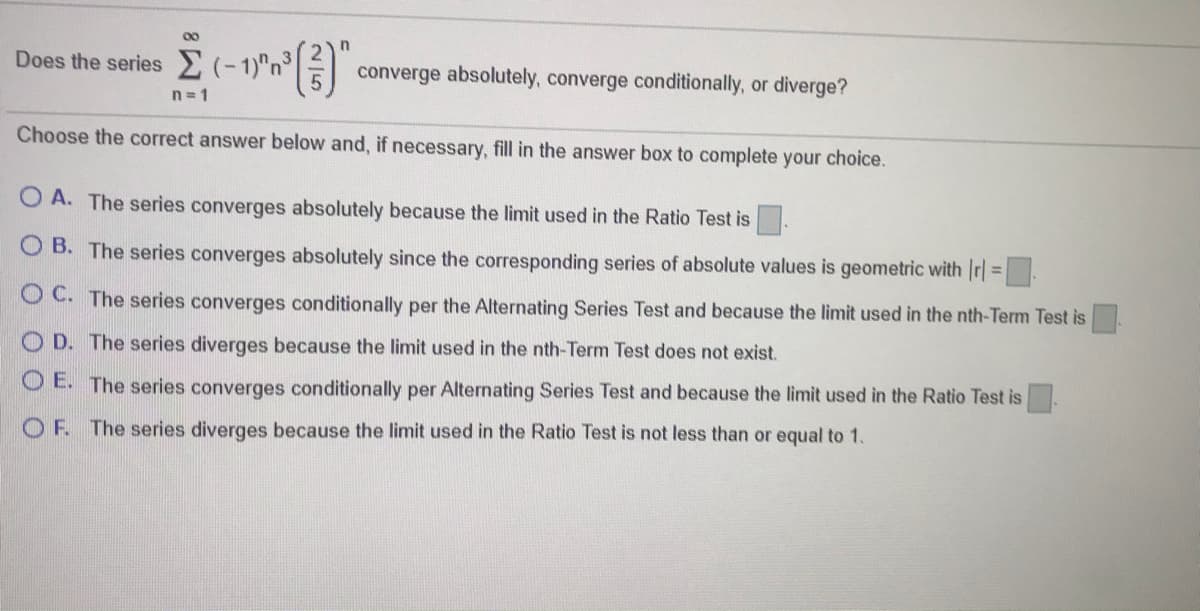Does the series
converge absolutely, converge conditionally, or diverge?
n= 1
Choose the correct answer below and, if necessary, fill in the answer box to complete your choice.
O A. The series converges absolutely because the limit used in the Ratio Test is.
O B. The series converges absolutely since the corresponding series of absolute values is geometric with Ir| =
O C. The series converges conditionally per the Alternating Series Test and because the limit used in the nth-Term Test is
O D. The series diverges because the limit used in the nth-Term Test does not exist.
O E. The series converges conditionally per Alternating Series Test and because the limit used in the Ratio Test is.
O F. The series diverges because the limit used in the Ratio Test is not less than or equal to 1.

