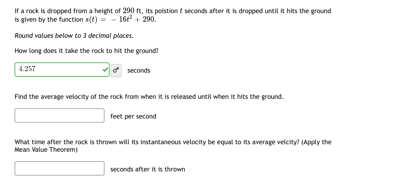 If a rock is dropped from a height of 290 ft, its poistion t seconds after it is dropped until it hits the ground
is given by the function s(t) = - 16t² + 290.
Round values below to 3 decimal places.
How long does it take the rock to hit the ground?
4.257
o seconds
Find the average velocity of the rock from when it is released until when it hits the ground.
feet per second
What time after the rock is thrown will its instantaneous velocity be equal to its average velcity? (Apply the
Mean Value Theorem)
seconds after it is thrown
