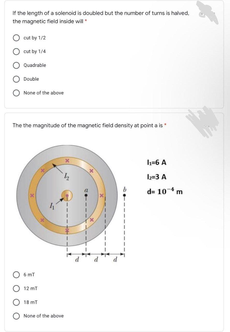 If the length of a solenoid is doubled but the number of turns is halved,
the magnetic field inside will *
cut by 1/2
cut by 1/4
Quadrable
Double
None of the above
The the magnitude of the magnetic field density at point a is *
=6 A
l2=3 A
d= 10-4 m
6 mT
12 mT
18 mT
None of the above
