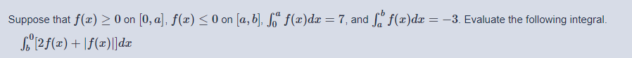 Suppose that f(x) > O on [0, a], ƒ(x) < 0 on [a, b], So“ f(x)dx = 7, and fa f(æ)dx = –3. Evaluate the following integral.
S"(2f(x)+ \f(x)||dæ
