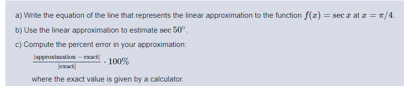 a) Write the equation of the line that represents the linear approximation to the function f(x) = sec x at z = T/4.
b) Use the linear approximation to estimate sec 50°.
c) Compute the percent error in your approximation:
lаpproximation - ехаct]
Jexact|
100%
where the exact value is given by a calculator.
