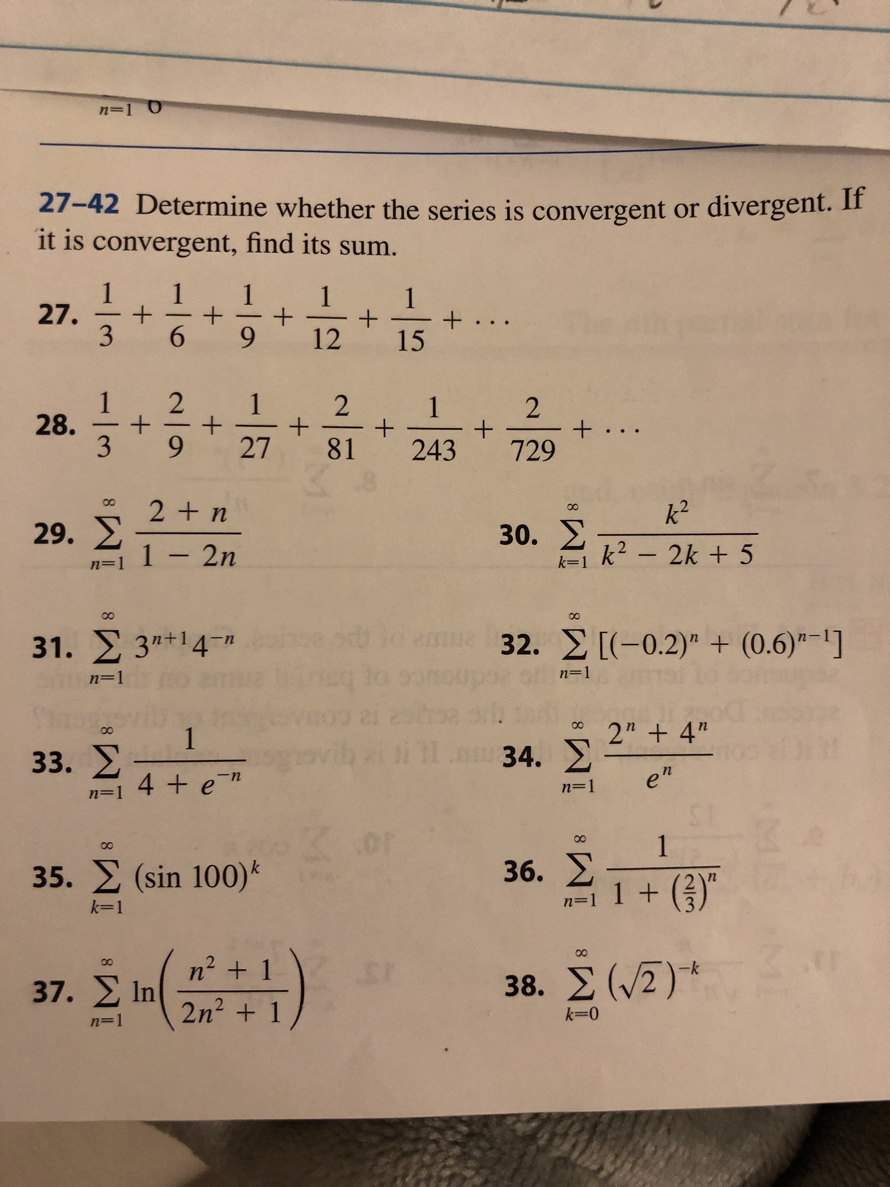 n=1 O
27-42 Determine whether the series is convergent or divergent. If
it is convergent, find its sum.
1
27.
1
1
+
12
1
+ . . .
15
2
+
81
1
2
+ ...
729
28.
+
+
+
3
27
243
2 + n
k2
29.
30.
k2-2k+5
1 2n
k-1
n=
00
00
32.[(-0.2)" + (0.6)-]
31. 3" 14n
n-1
n=1
21
11.
2" +4"
1
33.X
34.X
n
4 + e "
n=1
n-1
ST
1
36.X
A-1 1+
DF
35. (sin 100)
k-1
+ 1
n2
38. (2)
37. In
n 1
2n2 1
k 0
-12
2/
+
