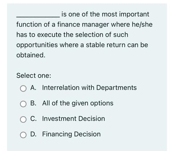 is one of the most important
function of a finance manager where he/she
has to execute the selection of such
opportunities where a stable return can be
obtained.
Select one:
O A. Interrelation with Departments
B. All of the given options
C. Investment Decision
D. Financing Decision
