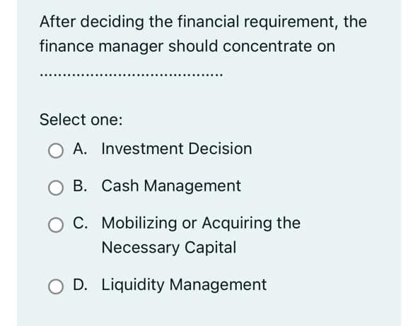 After deciding the financial requirement, the
finance manager should concentrate on
Select one:
O A. Investment Decision
B. Cash Management
C. Mobilizing or Acquiring the
Necessary Capital
D. Liquidity Management
