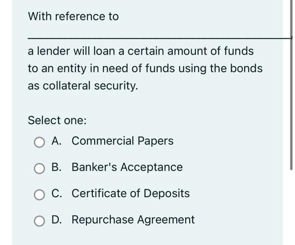 With reference to
a lender will loan a certain amount of funds
to an entity in need of funds using the bonds
as collateral security.
Select one:
A. Commercial Papers
B. Banker's Acceptance
C. Certificate of Deposits
O D. Repurchase Agreement
