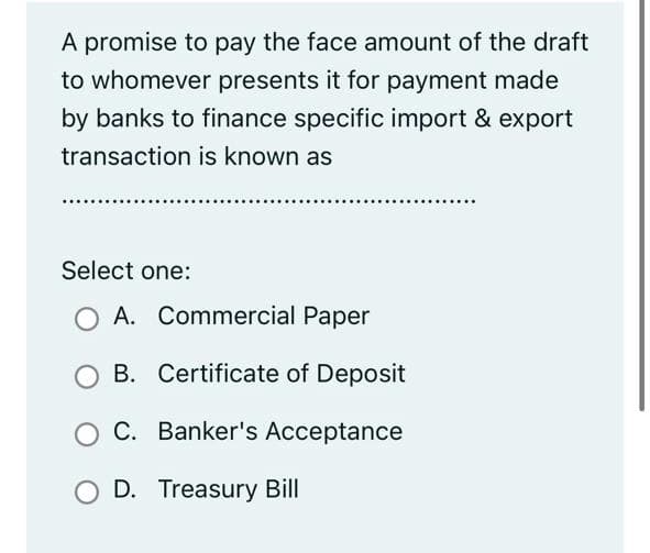A promise to pay the face amount of the draft
to whomever presents it for payment made
by banks to finance specific import & export
transaction is known as
Select one:
A. Commercial Paper
B. Certificate of Deposit
C. Banker's Acceptance
O D. Treasury Bill
