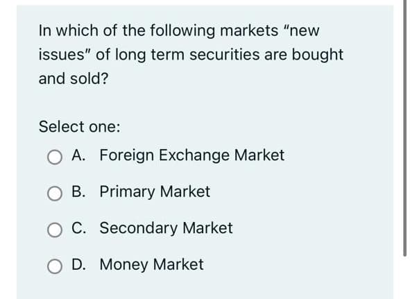 In which of the following markets "new
issues" of long term securities are bought
and sold?
Select one:
A. Foreign Exchange Market
B. Primary Market
O C. Secondary Market
D. Money Market
