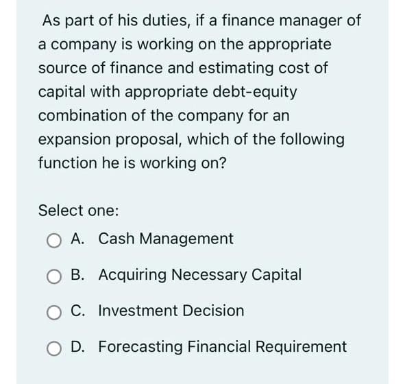 As part of his duties, if a finance manager of
a company is working on the appropriate
source of finance and estimating cost of
capital with appropriate debt-equity
combination of the company for an
expansion proposal, which of the following
function he is working on?
Select one:
A. Cash Management
B. Acquiring Necessary Capital
C. Investment Decision
D. Forecasting Financial Requirement
