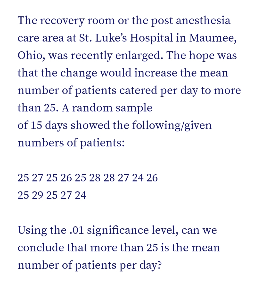 The recovery room or the post anesthesia
care area at St. Luke's Hospital in Maumee,
Ohio, was recently enlarged. The hope was
that the change would increase the mean
number of patients catered per day to more
than 25. A random sample
of 15 days showed the following/given
numbers of patients:
25 27 25 26 25 28 28 27 24 26
25 29 25 27 24
Using the .01 significance level, can we
conclude that more than 25 is the mean
number of patients per day?
