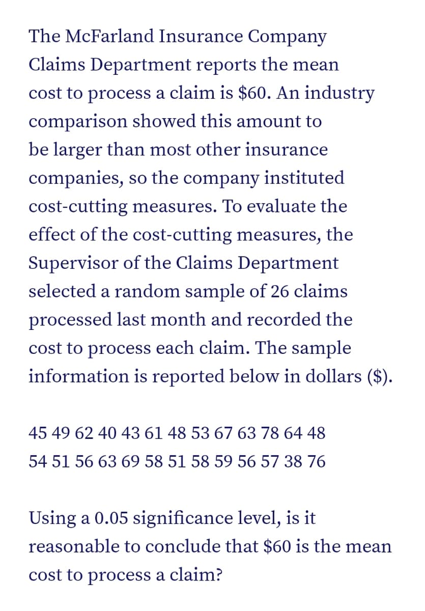 The McFarland Insurance Company
Claims Department reports the mean
cost to process a claim is $60. An industry
comparison showed this amount to
be larger than most other insurance
companies, so the company instituted
cost-cutting measures. To evaluate the
effect of the cost-cutting measures, the
Supervisor of the Claims Department
selected a random sample of 26 claims
processed last month and recorded the
cost to process each claim. The sample
information is reported below in dollars ($).
45 49 62 40 43 61 48 53 67 63 78 64 48
54 51 56 63 69 58 51 58 59 56 57 38 76
Using a 0.05 significance level, is it
reasonable to conclude that $60 is the mean
cost to process a claim?

