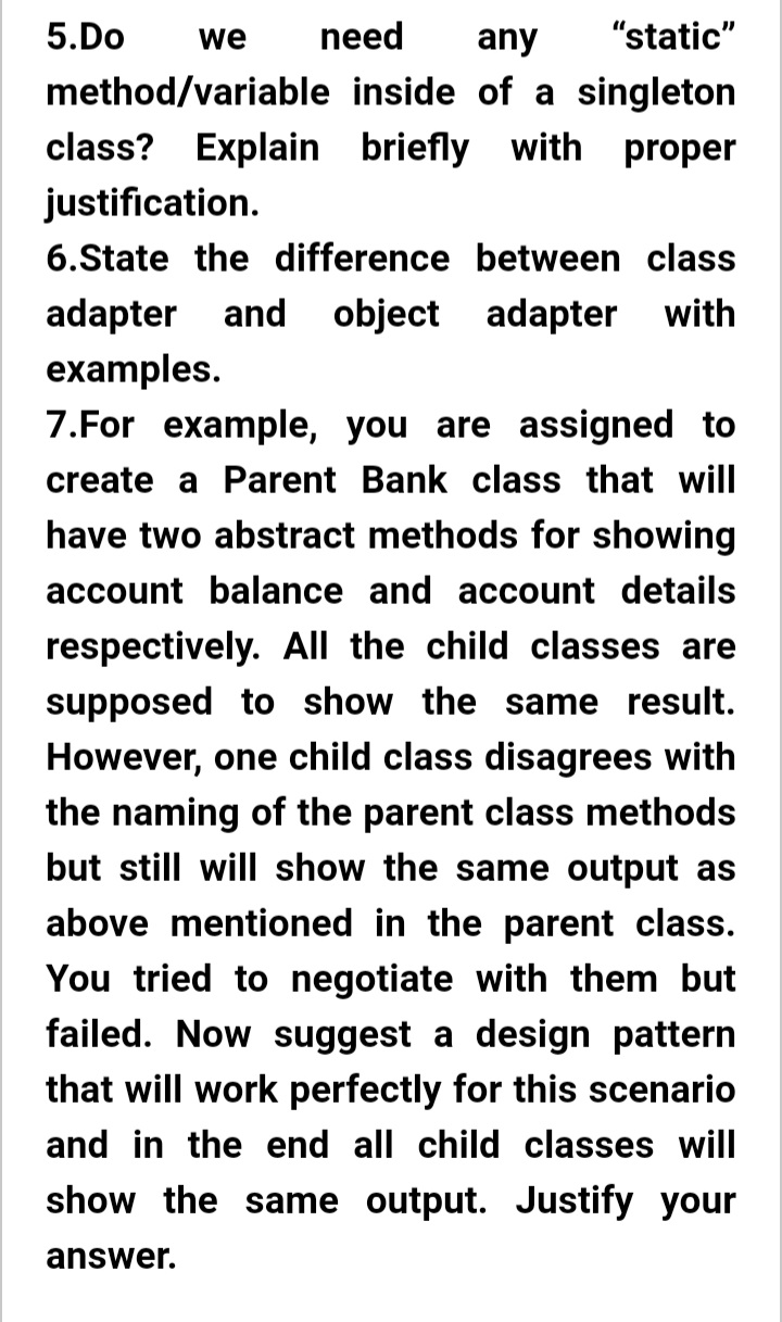 5.Do
we
need
any
"static"
method/variable inside of a singleton
class? Explain briefly with proper
justification.
6.State the difference between class
adapter and object adapter with
examples.
7.For example, you are assigned to
create a Parent Bank class that will
have two abstract methods for showing
account balance and account details
respectively. All the child classes are
supposed to show the same result.
However, one child class disagrees with
the naming of the parent class methods
but still will show the same output as
above mentioned in the parent class.
You tried to negotiate with them but
failed. Now suggest a design pattern
that will work perfectly for this scenario
and in the end all child classes will
show the same output. Justify your
answer.
