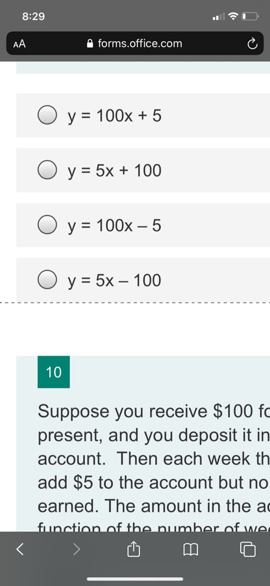 8:29
AA
A forms.office.com
O y = 100x + 5
O y = 5x + 100
O y = 100x – 5
O y = 5x – 100
10
Suppose you receive $100 fc
present, and you deposit it in
account. Then each week th
add $5 to the account but no
earned. The amount in the ac
function of the number of.
fwe
