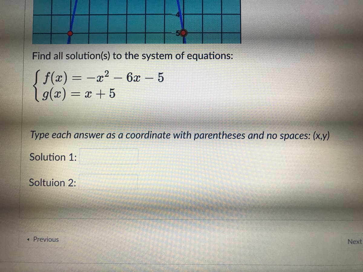 Find all solution(s) to the system of equations:
f(x) = -x2 - 6x – 5
19(x) = x +5
%3D
Type each answer as a coordinate with parentheses and no spaces: (x,y)
Solution 1:
Soltuion 2:
« Previous
Next
